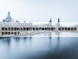 原始又性感的火箭要打包资产换利拉德？ 但字母哥也许先按捺不住了