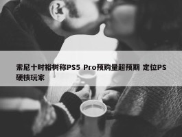 索尼十时裕树称PS5 Pro预购量超预期 定位PS硬核玩家