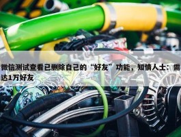 微信测试查看已删除自己的“好友”功能，知情人士：需达1万好友