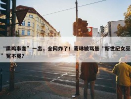 “熏鸡事变”一出，全网炸了！麦琳被骂是“新世纪女巫”冤不冤？