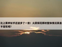 比上赛季似乎还退步了一些！火箭探花郎的整体情况真是不容乐观？