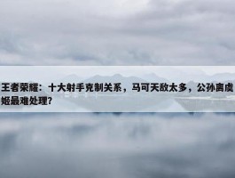 王者荣耀：十大射手克制关系，马可天敌太多，公孙离虞姬最难处理？