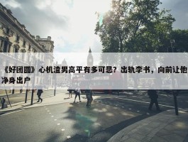 《好团圆》心机渣男高平有多可悲？出轨李书，向前让他净身出户