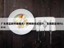 广东男篮新外援曝光！阿姆斯接近签约，发展联盟场均16+6