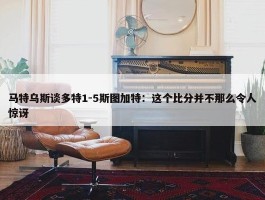 马特乌斯谈多特1-5斯图加特：这个比分并不那么令人惊讶