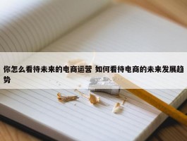 你怎么看待未来的电商运营 如何看待电商的未来发展趋势