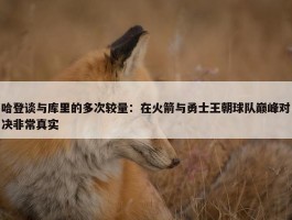 哈登谈与库里的多次较量：在火箭与勇士王朝球队巅峰对决非常真实