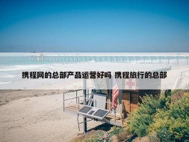 携程网的总部产品运营好吗 携程旅行的总部