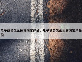 电子商务怎么运营淘宝产品，电子商务怎么运营淘宝产品的