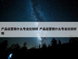 产品运营做什么专业比较好 产品运营做什么专业比较好呢