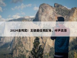 2024金鸡奖！王骁最佳男配角，呼声高涨