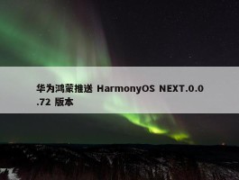 华为鸿蒙推送 HarmonyOS NEXT.0.0.72 版本