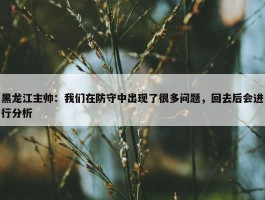 黑龙江主帅：我们在防守中出现了很多问题，回去后会进行分析