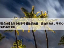 张凌赫让金靖孕期多看看迪丽热巴：美貌杀来袭，孕期心情也要美美哒！