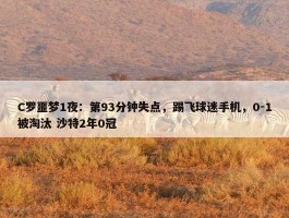 C罗噩梦1夜：第93分钟失点，踢飞球迷手机，0-1被淘汰 沙特2年0冠