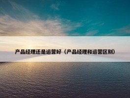 产品经理还是运营好（产品经理和运营区别）