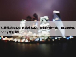 马筱梅表示没在追求皮肤白，提倡健康一点，网友调侃Mandy内涵大S