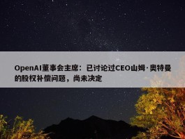 OpenAI董事会主席：已讨论过CEO山姆·奥特曼的股权补偿问题，尚未决定