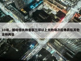 10场，滕哈格执教曼联三球以上大败场次超弗爵后其他主帅两倍