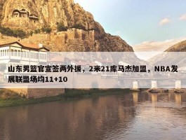 山东男篮官宣签两外援，2米21库马杰加盟，NBA发展联盟场均11+10