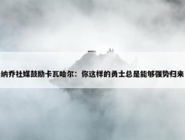 纳乔社媒鼓励卡瓦哈尔：你这样的勇士总是能够强势归来