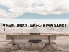 阿布拉汗：感谢武汉，结束2024赛季明年在上海见❤️