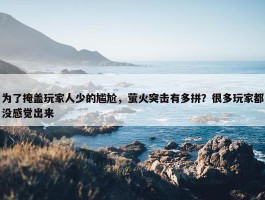 为了掩盖玩家人少的尴尬，萤火突击有多拼？很多玩家都没感觉出来