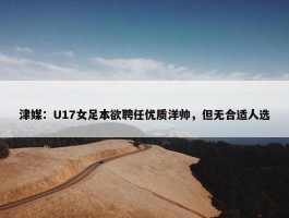 津媒：U17女足本欲聘任优质洋帅，但无合适人选