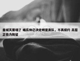 曼城天要塌了 曝瓜帅已决定明夏离队，不再续约 高层正极力挽留