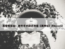 真爱粉无疑！老外手术前还想着《黑神话》的Boss们