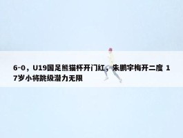 6-0，U19国足熊猫杯开门红，朱鹏宇梅开二度 17岁小将跳级潜力无限