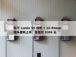 松下 Lumix S9 相机 + 18-40mm 镜头套机上市，首发价 9399 元