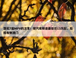 想买7座MPV的注意！现代库斯途最低仅13万起，后排有侧滑门