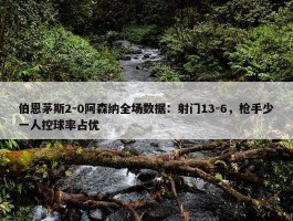 伯恩茅斯2-0阿森纳全场数据：射门13-6，枪手少一人控球率占优