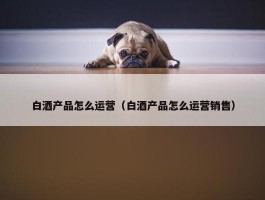 白酒产品怎么运营（白酒产品怎么运营销售）