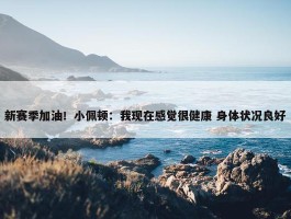 新赛季加油！小佩顿：我现在感觉很健康 身体状况良好