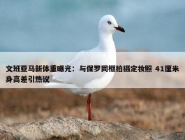 文班亚马新体重曝光：与保罗同框拍摄定妆照 41厘米身高差引热议