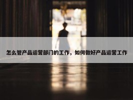 怎么管产品运营部门的工作，如何做好产品运营工作