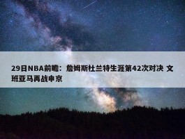 29日NBA前瞻：詹姆斯杜兰特生涯第42次对决 文班亚马再战申京