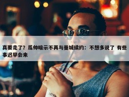 真要走了？瓜帅暗示不再与曼城续约：不想多说了 有些事迟早会来