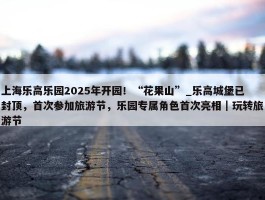 上海乐高乐园2025年开园！“花果山”_乐高城堡已封顶，首次参加旅游节，乐园专属角色首次亮相｜玩转旅游节