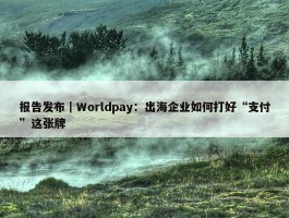 报告发布｜Worldpay：出海企业如何打好“支付”这张牌