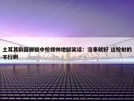 土耳其前国脚腿中枪穆帅地狱笑话：没事就好 这枪射的不行啊