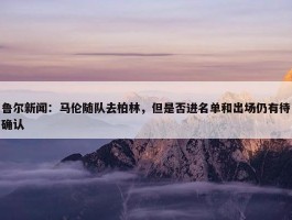 鲁尔新闻：马伦随队去柏林，但是否进名单和出场仍有待确认