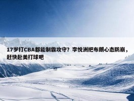 17岁打CBA都能制霸攻守？李悦洲把布朗心态防崩，赶快赴美打球吧