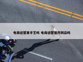 电商运营算手艺吗 电商运营是开网店吗