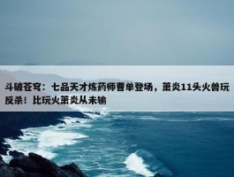 斗破苍穹：七品天才炼药师曹单登场，萧炎11头火兽玩反杀！比玩火萧炎从未输