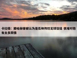 卡拉格：滕哈赫曾被认为是瓜帅传控足球信徒 很难对他有太多同情