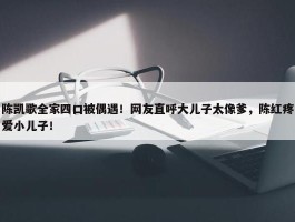 陈凯歌全家四口被偶遇！网友直呼大儿子太像爹，陈红疼爱小儿子！