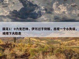 国足1：0力克巴林，伊万过于刻板，出现一个小失误，或埋下大隐患